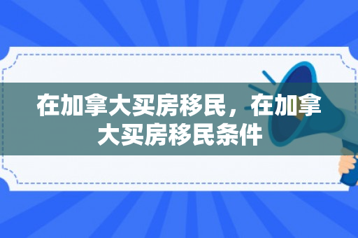 在加拿大买房移民，在加拿大买房移民条件