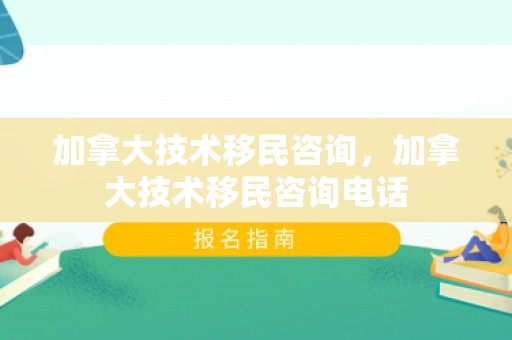 加拿大技术移民咨询，加拿大技术移民咨询电话