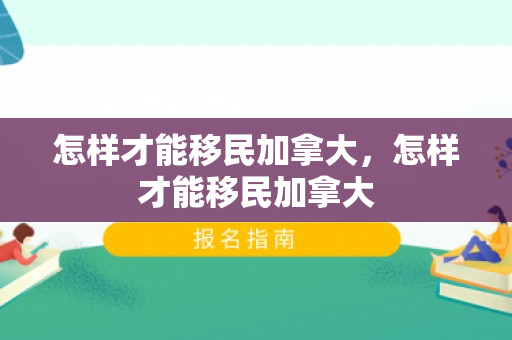 怎样才能移民加拿大，怎样才能移民加拿大