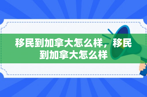 移民到加拿大怎么样，移民到加拿大怎么样