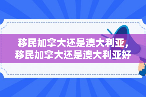 移民加拿大还是澳大利亚，移民加拿大还是澳大利亚好