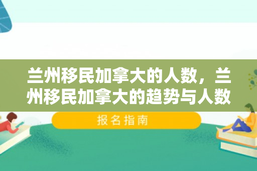 兰州移民加拿大的人数，兰州移民加拿大的趋势与人数分析