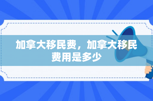加拿大移民费，加拿大移民费用是多少