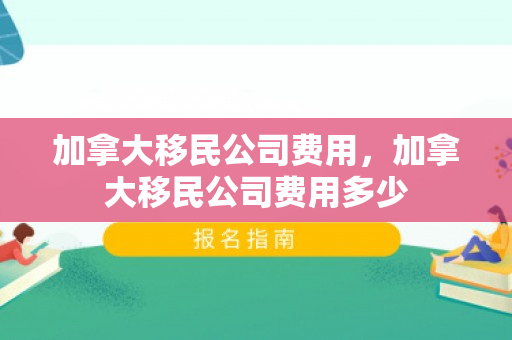 加拿大移民公司费用，加拿大移民公司费用多少