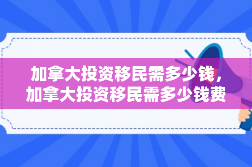加拿大投资移民需多少钱，加拿大投资移民需多少钱费用