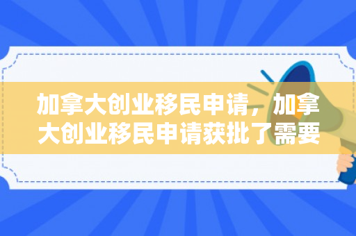 加拿大创业移民申请，加拿大创业移民申请获批了需要面签吗知乎
