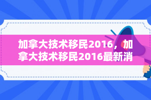 加拿大技术移民2016，加拿大技术移民2016最新消息