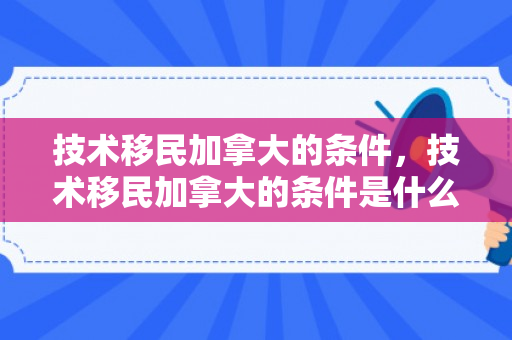 技术移民加拿大的条件，技术移民加拿大的条件是什么