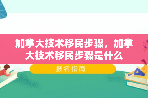 加拿大技术移民步骤，加拿大技术移民步骤是什么