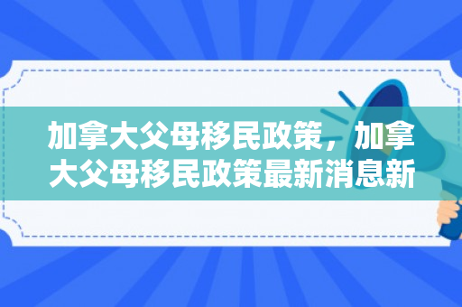 加拿大父母移民政策，加拿大父母移民政策最新消息新闻
