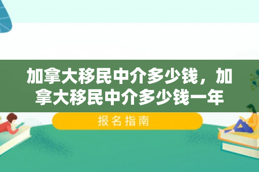 加拿大移民中介多少钱，加拿大移民中介多少钱一年