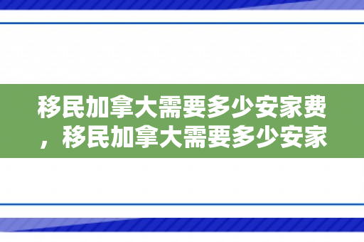 移民加拿大需要多少安家费，移民加拿大需要多少安家费呢