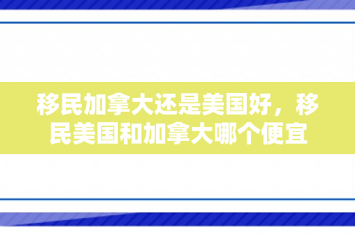 移民加拿大还是美国好，移民美国和加拿大哪个便宜