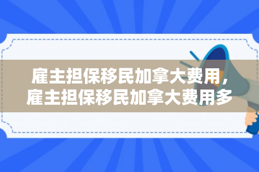 雇主担保移民加拿大费用，雇主担保移民加拿大费用多少