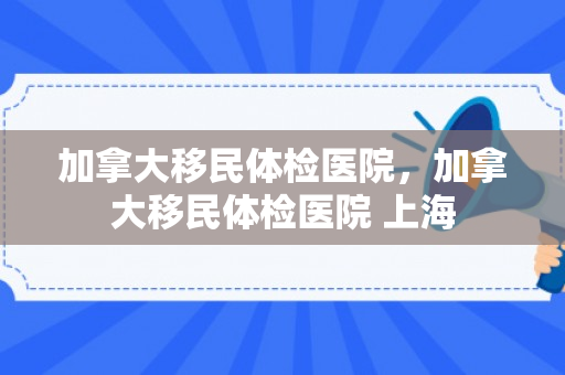 加拿大移民体检医院，加拿大移民体检医院 上海