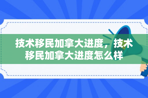 技术移民加拿大进度，技术移民加拿大进度怎么样