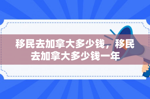 移民去加拿大多少钱，移民去加拿大多少钱一年