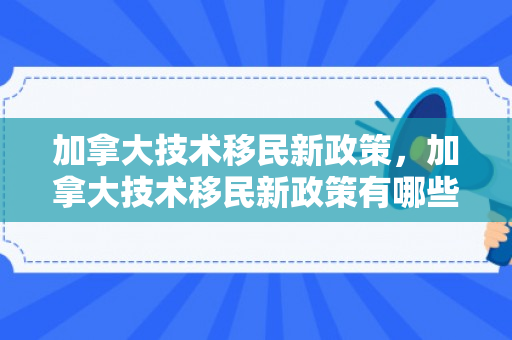 加拿大技术移民新政策，加拿大技术移民新政策有哪些