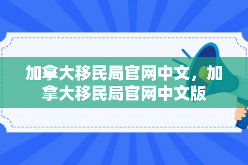 加拿大移民局官网中文，加拿大移民局官网中文版