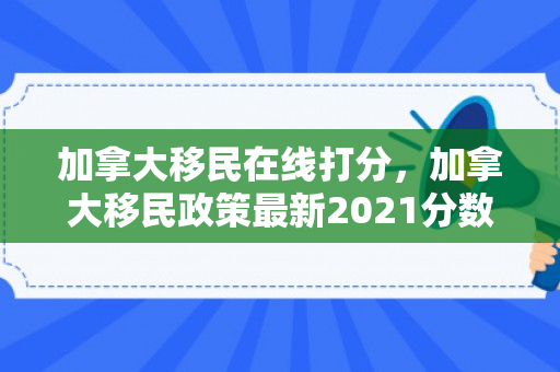 加拿大移民在线打分，加拿大移民政策最新2021分数