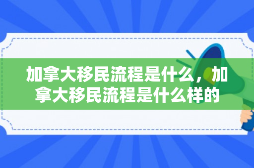 加拿大移民流程是什么，加拿大移民流程是什么样的