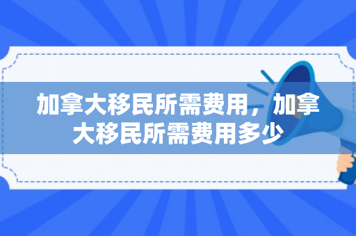 加拿大移民所需费用，加拿大移民所需费用多少