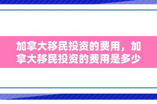 加拿大移民投资的费用，加拿大移民投资的费用是多少