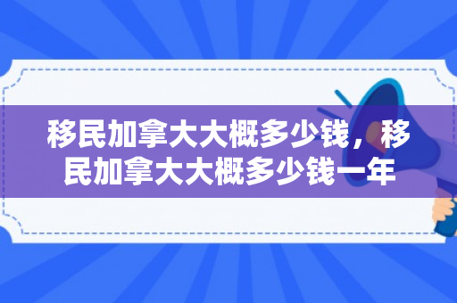 移民加拿大大概多少钱，移民加拿大大概多少钱一年