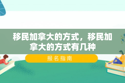 移民加拿大的方式，移民加拿大的方式有几种