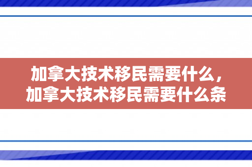 加拿大技术移民需要什么，加拿大技术移民需要什么条件