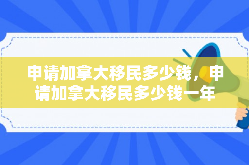 申请加拿大移民多少钱，申请加拿大移民多少钱一年