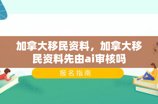加拿大移民资料，加拿大移民资料先由ai审核吗