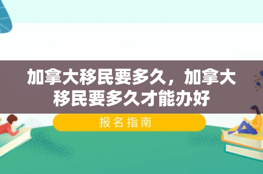 加拿大移民要多久，加拿大移民要多久才能办好