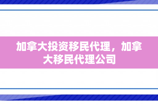 加拿大投资移民代理，加拿大移民代理公司