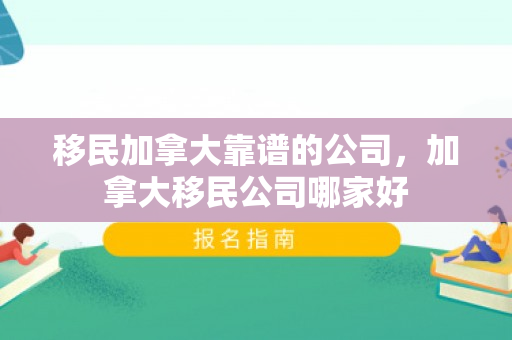 移民加拿大靠谱的公司，加拿大移民公司哪家好