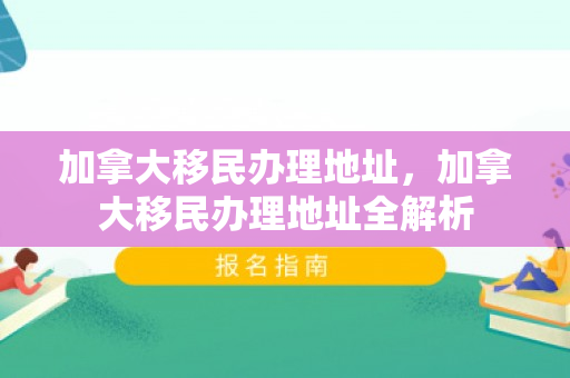 加拿大移民办理地址，加拿大移民办理地址全解析