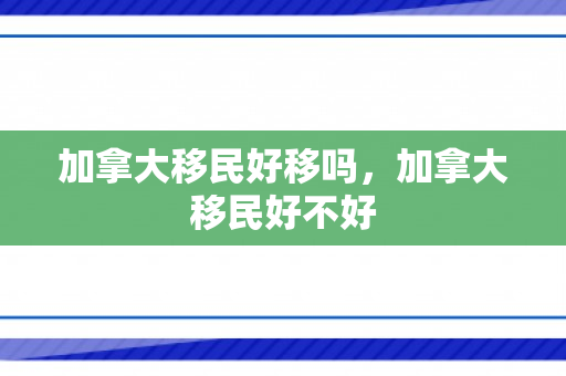 加拿大移民好移吗，加拿大移民好不好