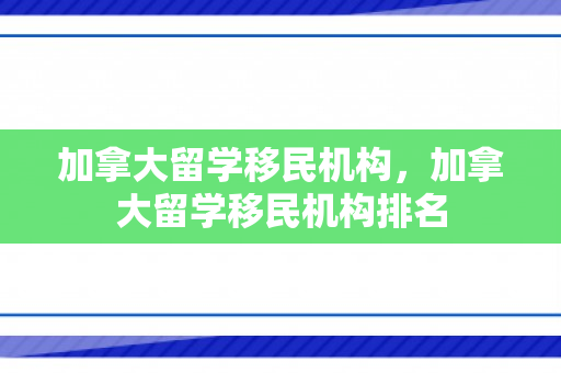 加拿大留学移民机构，加拿大留学移民机构排名