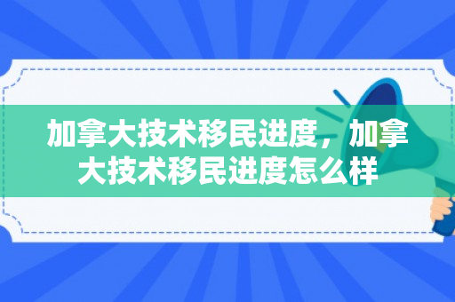 加拿大技术移民进度，加拿大技术移民进度怎么样