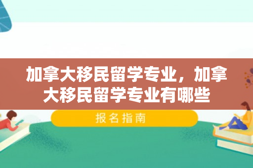 加拿大移民留学专业，加拿大移民留学专业有哪些