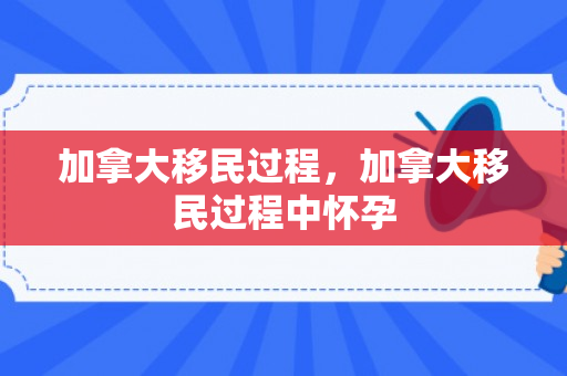 加拿大移民过程，加拿大移民过程中怀孕