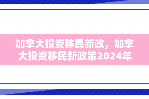 加拿大投资移民新政，加拿大投资移民新政策2024年
