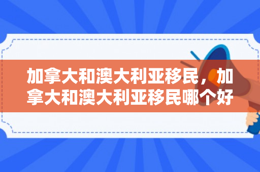 加拿大和澳大利亚移民，加拿大和澳大利亚移民哪个好