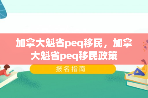 加拿大魁省peq移民，加拿大魁省peq移民政策
