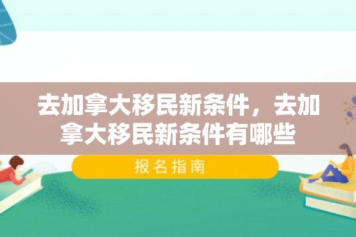 去加拿大移民新条件，去加拿大移民新条件有哪些