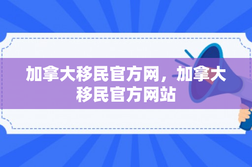 加拿大移民官方网，加拿大移民官方网站