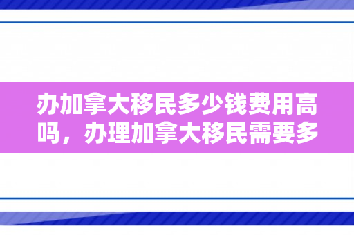 办加拿大移民多少钱费用高吗，办理加拿大移民需要多少钱