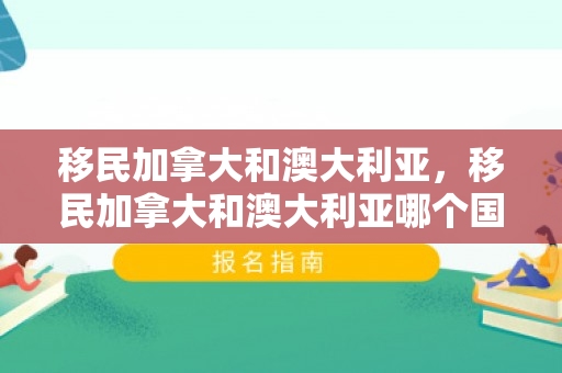 移民加拿大和澳大利亚，移民加拿大和澳大利亚哪个国家好
