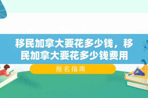 移民加拿大要花多少钱，移民加拿大要花多少钱费用