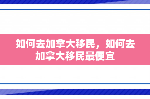 如何去加拿大移民，如何去加拿大移民最便宜